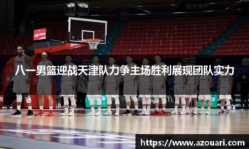 八一男篮迎战天津队力争主场胜利展现团队实力